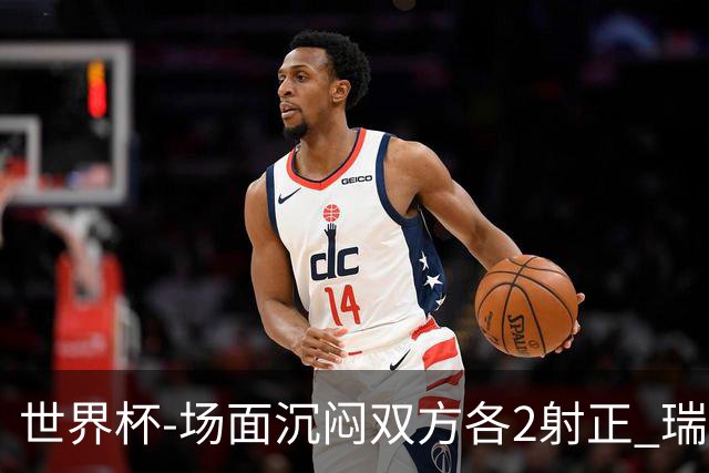 世界杯-场面沉闷双方各2射正 瑞士0-0哥伦比亚进加时