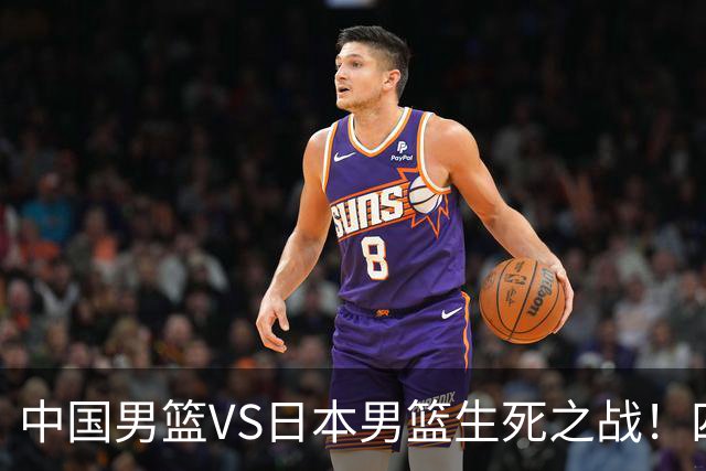 中国男篮VS日本男篮生死之战！四大利好助力男篮，警惕潜在隐患