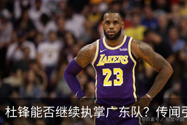 杜锋能否继续执掌广东队？传闻引发球迷期待与担忧